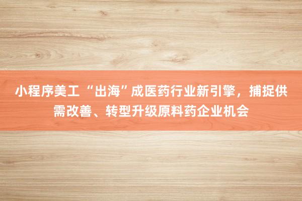 小程序美工 “出海”成医药行业新引擎，捕捉供需改善、转型升级原料药企业机会