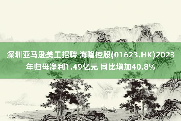 深圳亚马逊美工招聘 海隆控股(01623.HK)2023年归母净利1.49亿元 同比增加40.8%